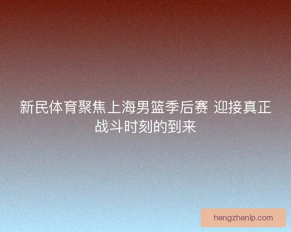 新民体育聚焦上海男篮季后赛 迎接真正战斗时刻的到来 新民体育聚焦上海男篮季后赛 迎接真正战斗时刻的到来