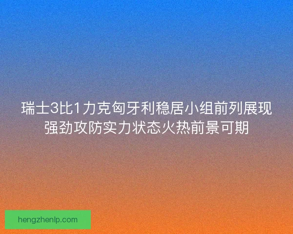 瑞士3比1力克匈牙利稳居小组前列展现强劲攻防实力状态火热前景可期