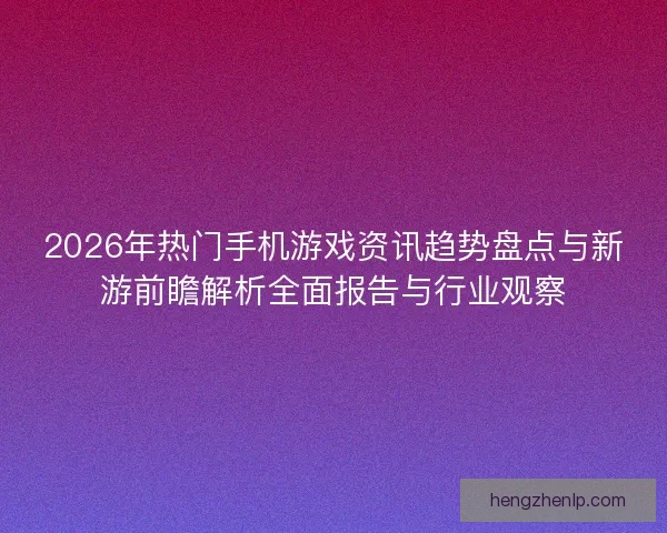2026年热门手机游戏资讯趋势盘点与新游前瞻解析全面报告与行业观察
