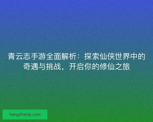 青云志手游全面解析：探索仙侠世界中的奇遇与挑战，开启你的修仙之旅