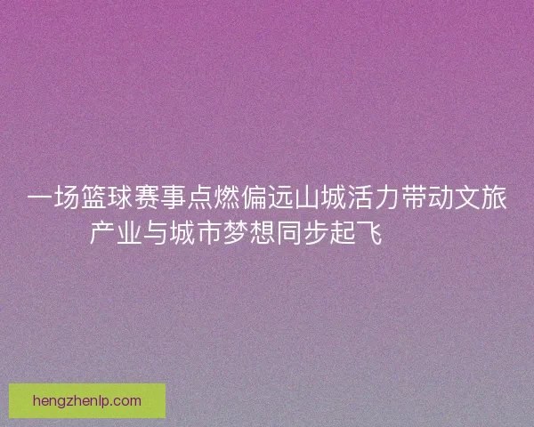 一场篮球赛事点燃偏远山城活力带动文旅产业与城市梦想同步起飞 🏀🌄