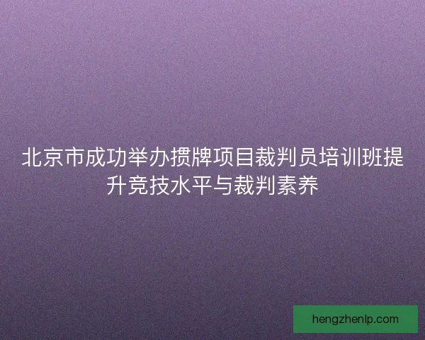 北京市成功举办掼牌项目裁判员培训班提升竞技水平与裁判素养