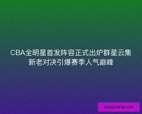 CBA全明星首发阵容正式出炉群星云集新老对决引爆赛季人气巅峰