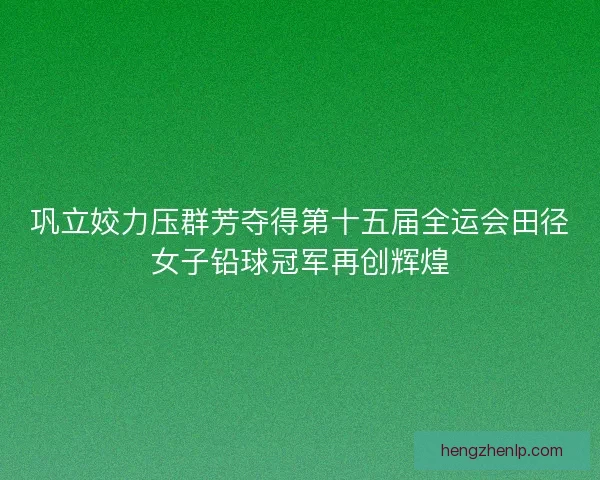 巩立姣力压群芳夺得第十五届全运会田径女子铅球冠军再创辉煌