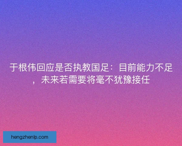 于根伟回应是否执教国足：目前能力不足，未来若需要将毫不犹豫接任