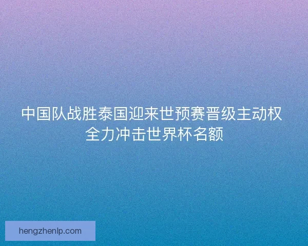 中国队战胜泰国迎来世预赛晋级主动权 全力冲击世界杯名额