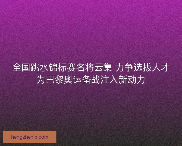 全国跳水锦标赛名将云集 力争选拔人才为巴黎奥运备战注入新动力