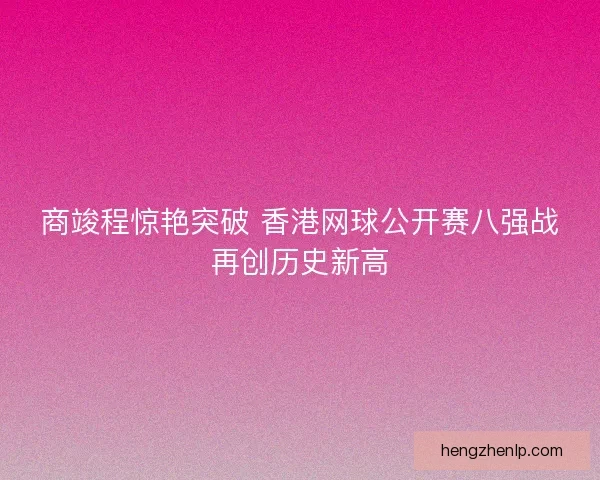 商竣程惊艳突破 香港网球公开赛八强战再创历史新高