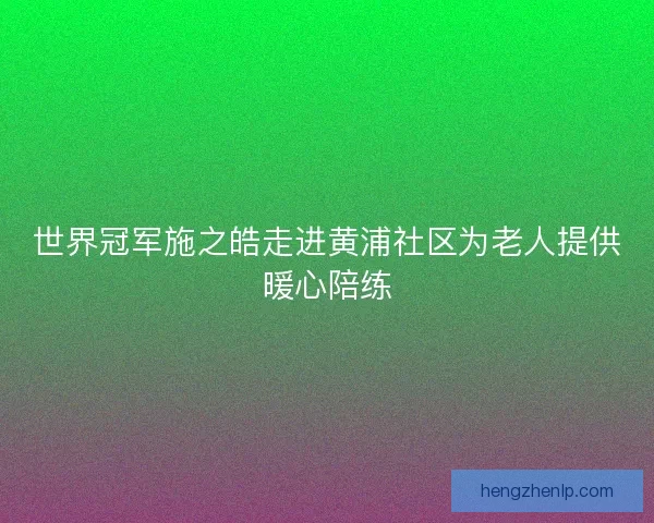 世界冠军施之皓走进黄浦社区为老人提供暖心陪练