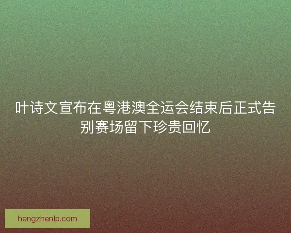 叶诗文宣布在粤港澳全运会结束后正式告别赛场留下珍贵回忆