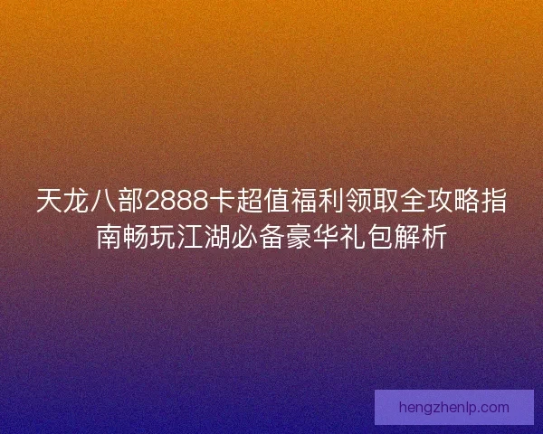 天龙八部2888卡超值福利领取全攻略指南畅玩江湖必备豪华礼包解析