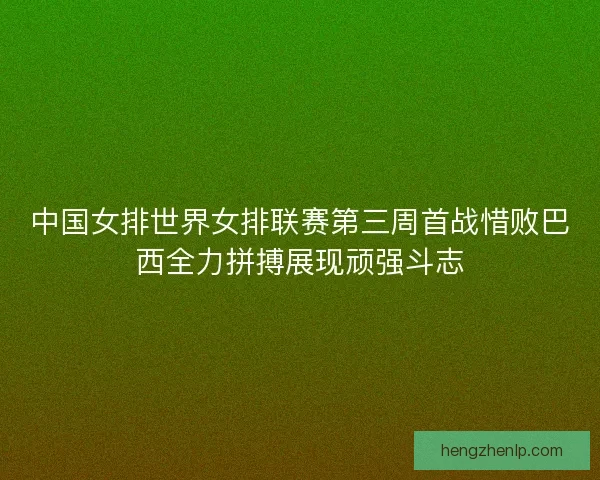 中国女排世界女排联赛第三周首战惜败巴西全力拼搏展现顽强斗志