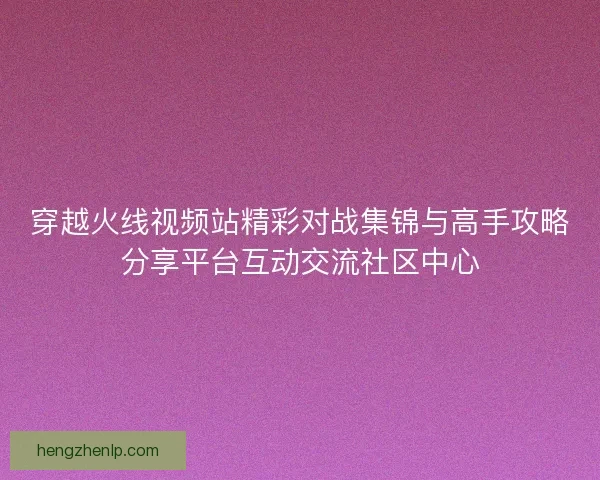 穿越火线视频站精彩对战集锦与高手攻略分享平台互动交流社区中心 穿越火线视频站精彩对战集锦与高手攻略分享平台互动交流社区中心