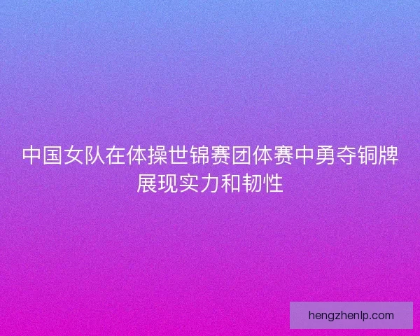 中国女队在体操世锦赛团体赛中勇夺铜牌展现实力和韧性