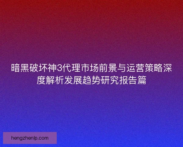 暗黑破坏神3代理市场前景与运营策略深度解析发展趋势研究报告篇 暗黑破坏神3代理市场前景与运营策略深度解析发展趋势研究报告篇