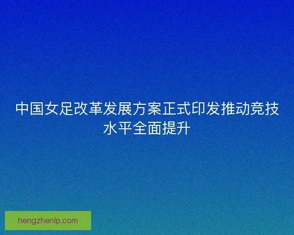 中国女足改革发展方案正式印发推动竞技水平全面提升 中国女足改革发展方案正式印发推动竞技水平全面提升