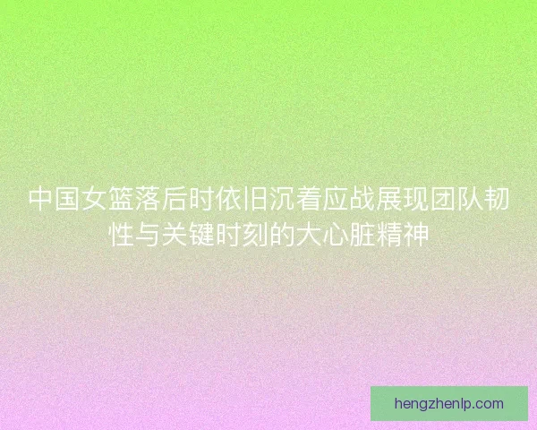 中国女篮落后时依旧沉着应战展现团队韧性与关键时刻的大心脏精神
