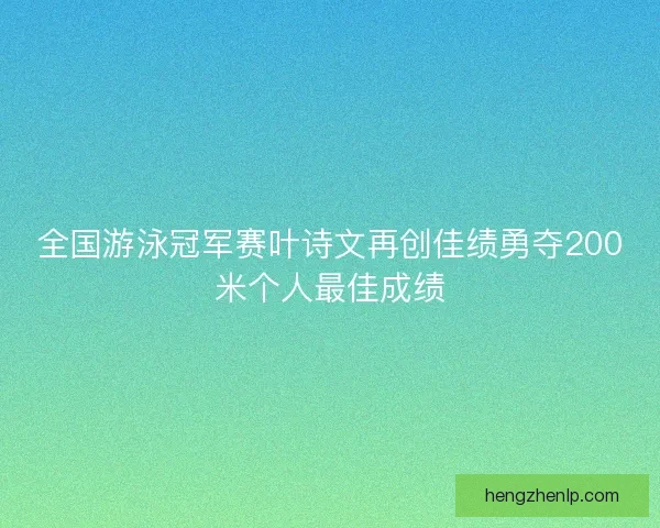 全国游泳冠军赛叶诗文再创佳绩勇夺200米个人最佳成绩