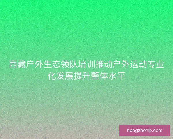 西藏户外生态领队培训推动户外运动专业化发展提升整体水平