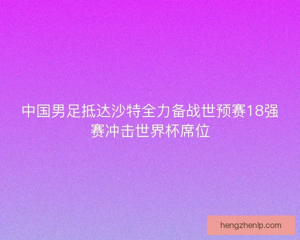 中国男足抵达沙特全力备战世预赛18强赛冲击世界杯席位 中国男足抵达沙特全力备战世预赛18强赛冲击世界杯席位