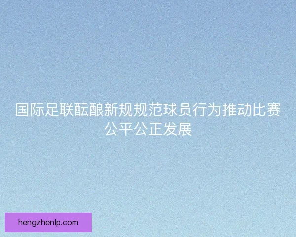 国际足联酝酿新规规范球员行为推动比赛公平公正发展 国际足联酝酿新规规范球员行为推动比赛公平公正发展