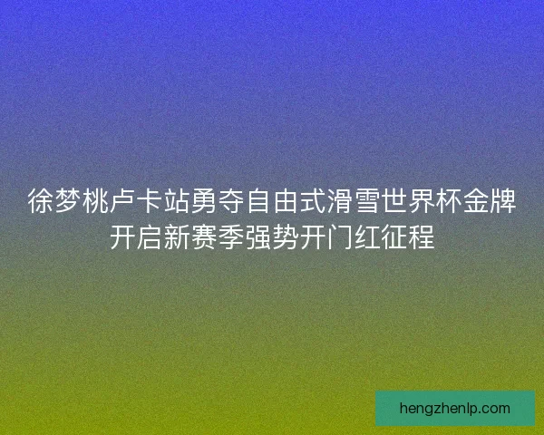 徐梦桃卢卡站勇夺自由式滑雪世界杯金牌开启新赛季强势开门红征程