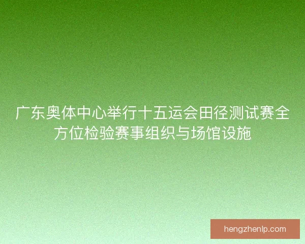 广东奥体中心举行十五运会田径测试赛全方位检验赛事组织与场馆设施